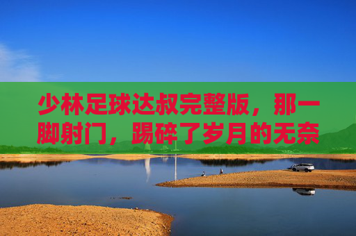 少林足球达叔完整版,那一脚射门,踢碎了岁月的无奈,也成全了喜剧的巅峰