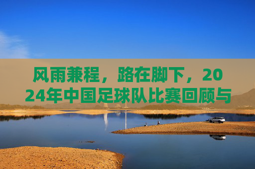 风雨兼程,路在脚下,2024年中国足球队比赛回顾与展望