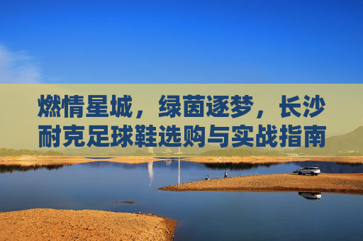 燃情星城,绿茵逐梦,长沙耐克足球鞋选购与实战指南