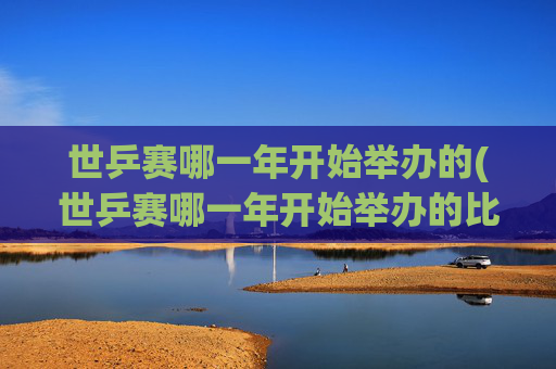 世乒赛哪一年开始举办的(世乒赛哪一年开始举办的比赛)