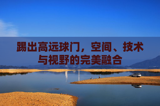 踢出高远球门,空间、技术与视野的完美融合