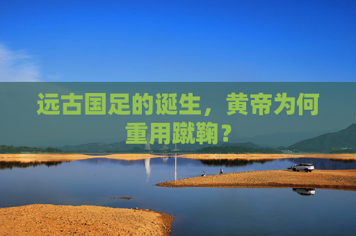 远古国足的诞生，黄帝为何重用蹴鞠？