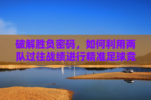 破解胜负密码,如何利用两队过往战绩进行精准足球竞猜