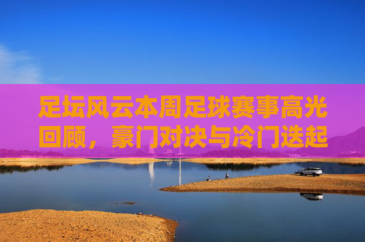 足坛风云本周足球赛事高光回顾,豪门对决与冷门迭起