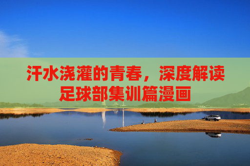 汗水浇灌的青春,深度解读足球部集训篇漫画