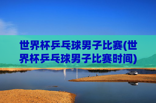 世界杯乒乓球男子比赛(世界杯乒乓球男子比赛时间)