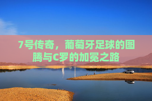 7号传奇,葡萄牙足球的图腾与C罗的加冕之路