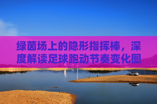 绿茵场上的隐形指挥棒，深度解读足球跑动节奏变化图