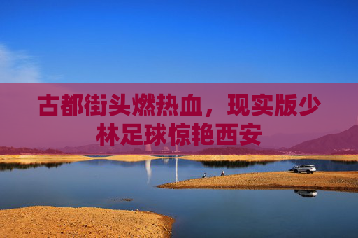 古都街头燃热血,现实版少林足球惊艳西安