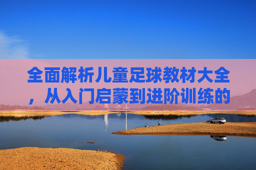 全面解析儿童足球教材大全,从入门启蒙到进阶训练的必备指南