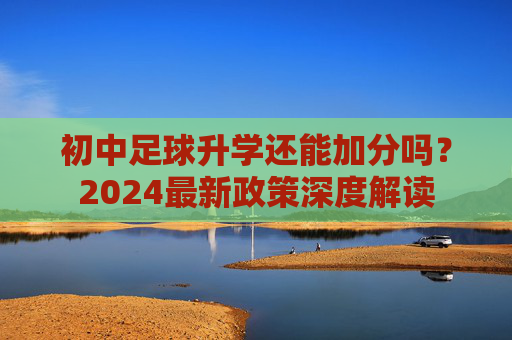 初中足球升学还能加分吗?2024最新政策深度解读