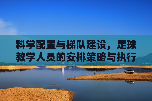 科学配置与梯队建设，足球教学人员的安排策略与执行