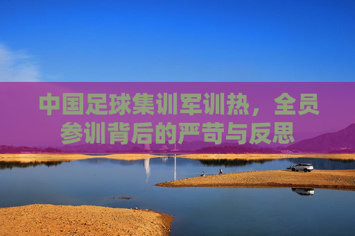 中国足球集训军训热,全员参训背后的严苛与反思
