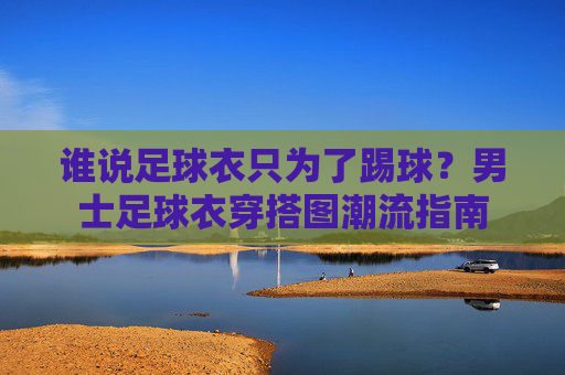 谁说足球衣只为了踢球?男士足球衣穿搭图潮流指南