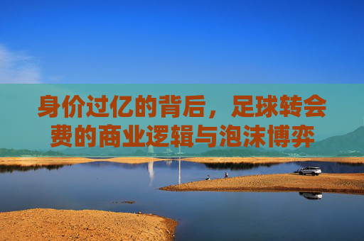 身价过亿的背后,足球转会费的商业逻辑与泡沫博弈
