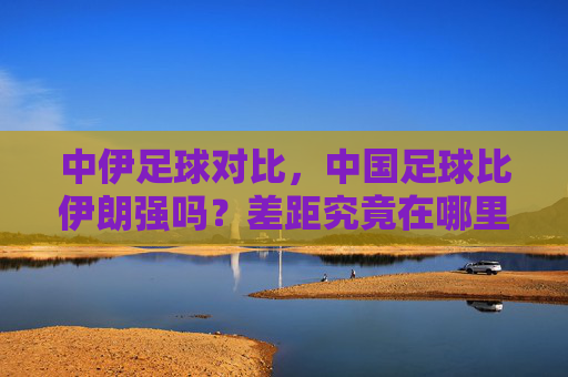 中伊足球对比,中国足球比伊朗强吗?差距究竟在哪里?