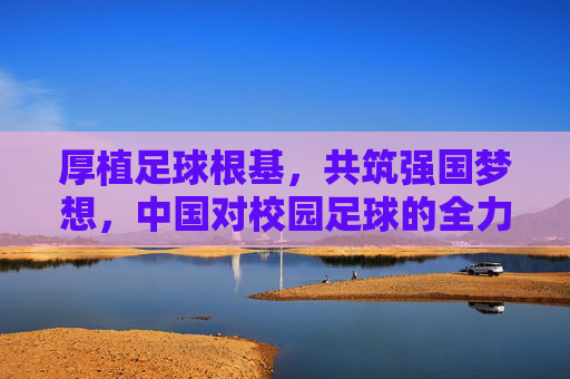 厚植足球根基,共筑强国梦想,中国对校园足球的全力支持