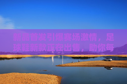 新品首发引爆赛场激情,足球鞋新款正在出售,助你每球必进!
