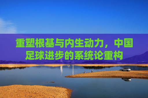 重塑根基与内生动力,中国足球进步的系统论重构