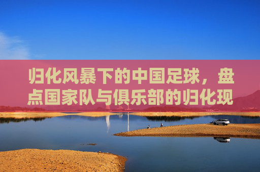 归化风暴下的中国足球，盘点国家队与俱乐部的归化现状