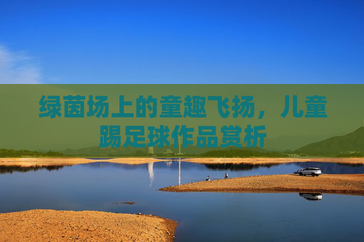 绿茵场上的童趣飞扬,儿童踢足球作品赏析
