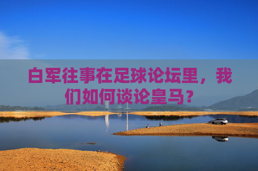 白军往事在足球论坛里,我们如何谈论皇马?