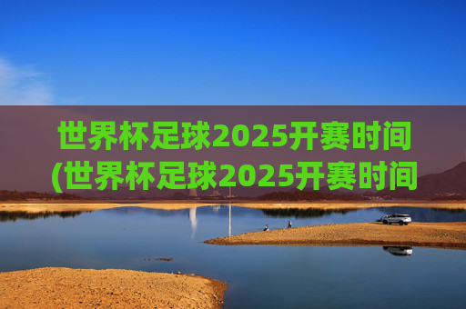 世界杯足球2025开赛时间(世界杯足球2025开赛时间表)