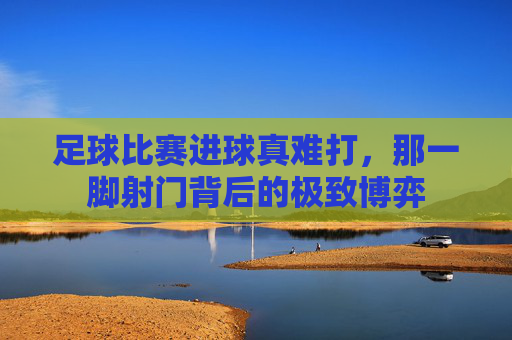 足球比赛进球真难打,那一脚射门背后的极致博弈