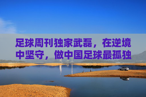 足球周刊独家武磊，在逆境中坚守，做中国足球最孤独的领航者