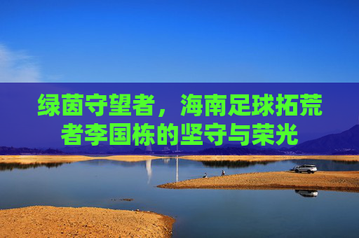 绿茵守望者,海南足球拓荒者李国栋的坚守与荣光