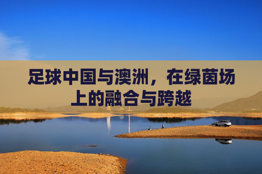 足球中国与澳洲,在绿茵场上的融合与跨越