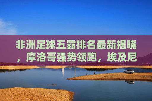 非洲足球五霸排名最新揭晓,摩洛哥强势领跑,埃及尼日利亚紧随其后