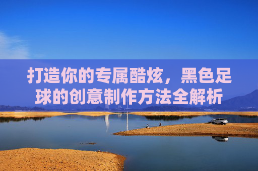 打造你的专属酷炫,黑色足球的创意制作方法全解析