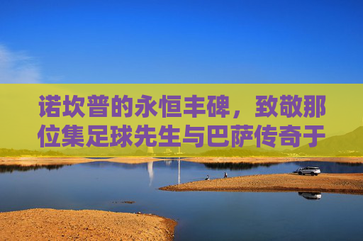 诺坎普的永恒丰碑，致敬那位集足球先生与巴萨传奇于一身的英雄