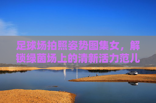 足球场拍照姿势图集女,解锁绿茵场上的清新活力范儿