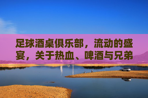 足球酒桌俱乐部,流动的盛宴,关于热血、啤酒与兄弟的深夜独白