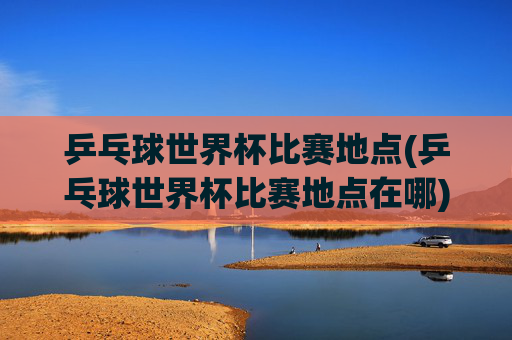 乒乓球世界杯比赛地点(乒乓球世界杯比赛地点在哪)
