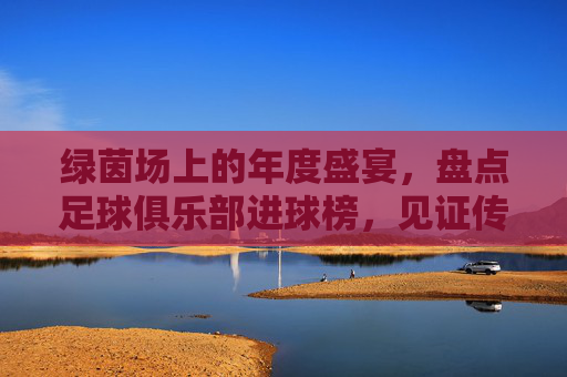 绿茵场上的年度盛宴,盘点足球俱乐部进球榜,见证传奇的诞生与更迭