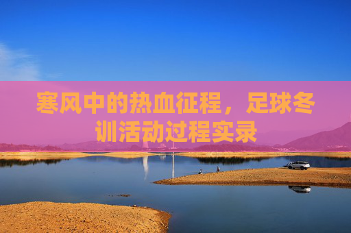 寒风中的热血征程,足球冬训活动过程实录