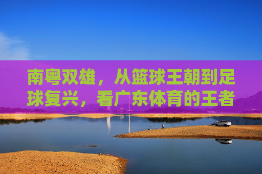 南粤双雄,从篮球王朝到足球复兴,看广东体育的王者之路