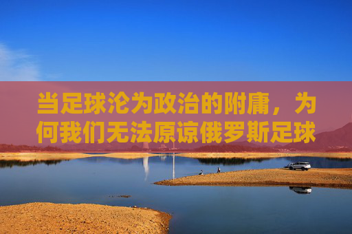 当足球沦为政治的附庸,为何我们无法原谅俄罗斯足球队