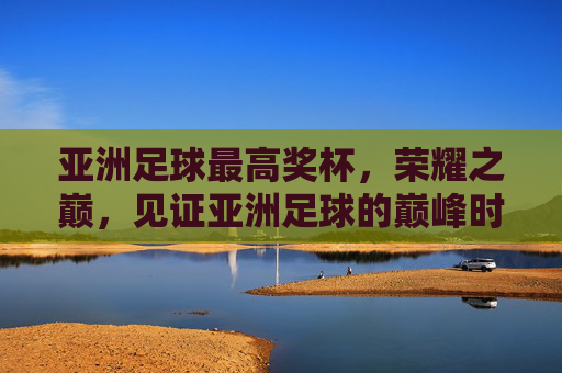 亚洲足球最高奖杯,荣耀之巅,见证亚洲足球的巅峰时刻