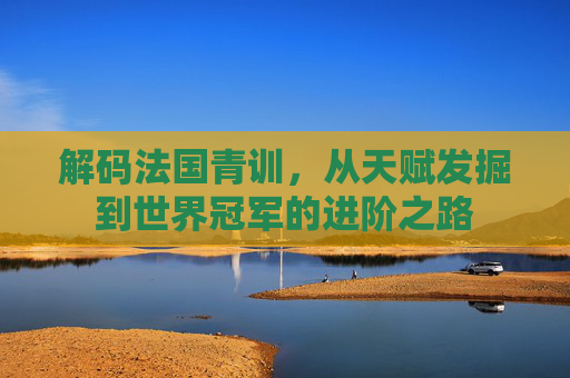 解码法国青训,从天赋发掘到世界冠军的进阶之路