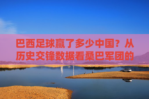巴西足球赢了多少中国?从历史交锋数据看桑巴军团的绝对统治力