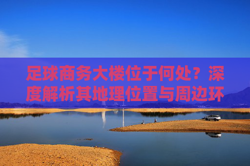 足球商务大楼位于何处?深度解析其地理位置与周边环境