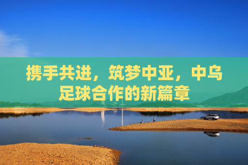 携手共进，筑梦中亚，中乌足球合作的新篇章
