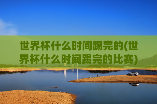 世界杯什么时间踢完的(世界杯什么时间踢完的比赛)