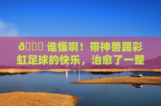 🌈 谁懂啊!带神兽踢彩虹足球的快乐,治愈了一整天