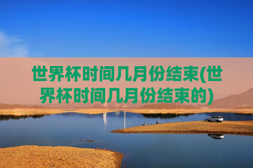 世界杯时间几月份结束(世界杯时间几月份结束的)