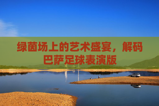 绿茵场上的艺术盛宴,解码巴萨足球表演版